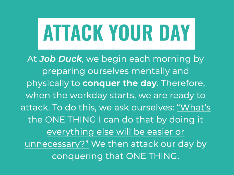 Attack your Day: At Job Duck, we begin each morning by preparing ourselves mentally and physically to conquer the day. Therefore, when the workday starts, we are ready to attack. To do this, we ask ourselves: “What’s the ONE THING I can do that by doing it everything else will be easier or unnecessary?” We then attack our day by conquering that ONE THING.
