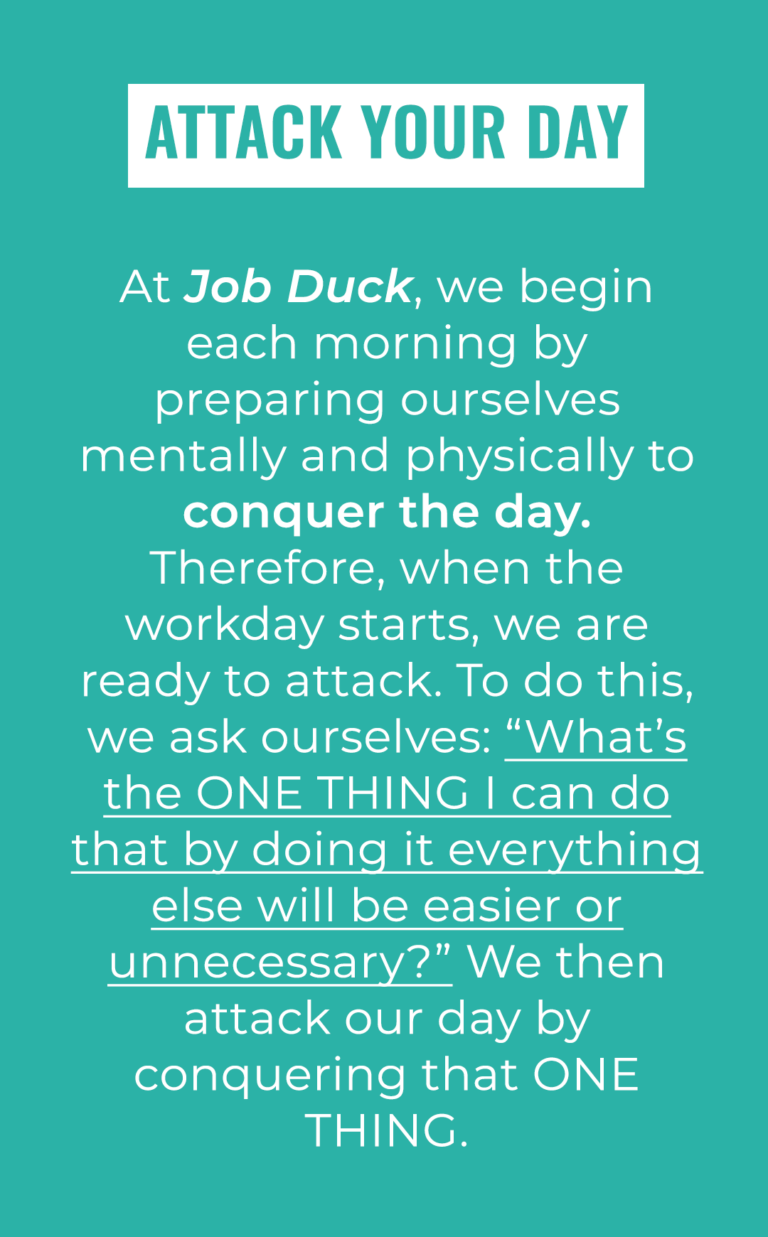 Attack your Day: At Job Duck, we begin each morning by preparing ourselves mentally and physically to conquer the day. Therefore, when the workday starts, we are ready to attack. To do this, we ask ourselves: “What’s the ONE THING I can do that by doing it everything else will be easier or unnecessary?” We then attack our day by conquering that ONE THING.