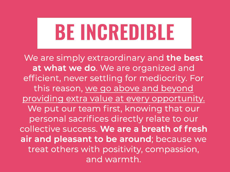 Be Incredible: We are simply extraordinary and the best at what we do. We are organized and efficient, never settling for mediocrity. For this reason, we go above and beyond providing extra value at every opportunity. We put our team first, knowing that our personal sacrifices directly relate to our collective success. We are a breath of fresh air and pleasant to be around; because we treat others with positivity, compassion, and warmth.