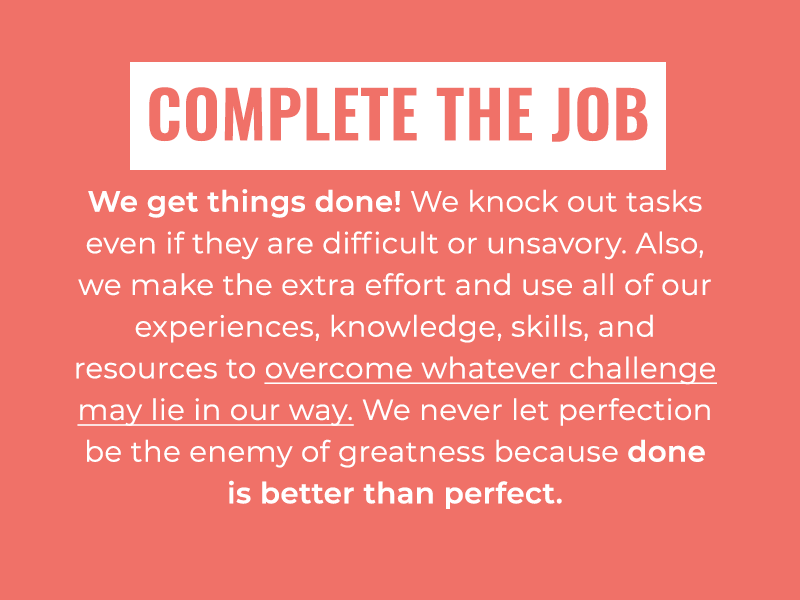 Complete the Job: We get things done! We knock out tasks even if they are difficult or unsavory. Also, we make the extra effort and use all of our experiences, knowledge, skills, and resources to overcome whatever challenge may lie in our way. We never let perfection be the enemy of greatness because done is better than perfect.