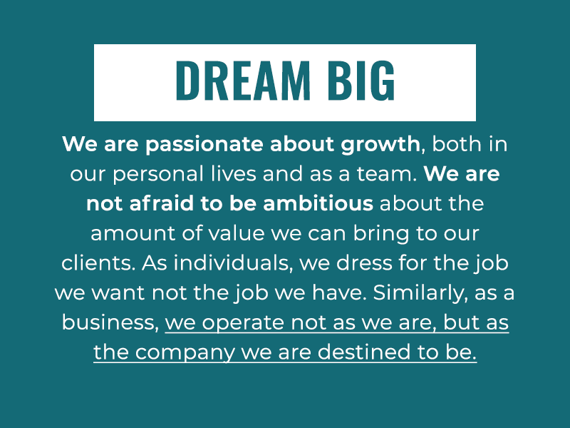 Dream Big: We are passionate about growth, both in our personal lives and as a team. We are not afraid to be ambitious about the amount of value we can bring to our clients. As individuals, we dress for the job we want not the job we have. Similarly, as a business, we operate not as we are, but as the company we are destined to be.
