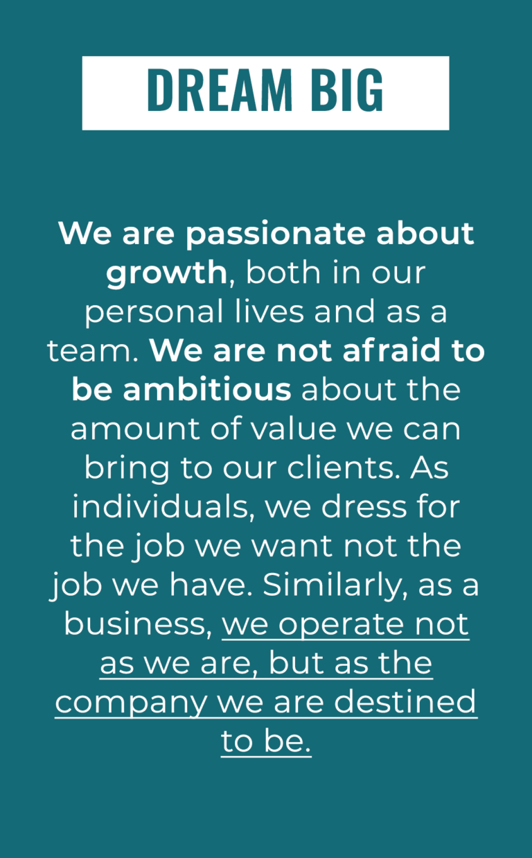 Dream Big: We are passionate about growth, both in our personal lives and as a team. We are not afraid to be ambitious about the amount of value we can bring to our clients. As individuals, we dress for the job we want not the job we have. Similarly, as a business, we operate not as we are, but as the company we are destined to be.