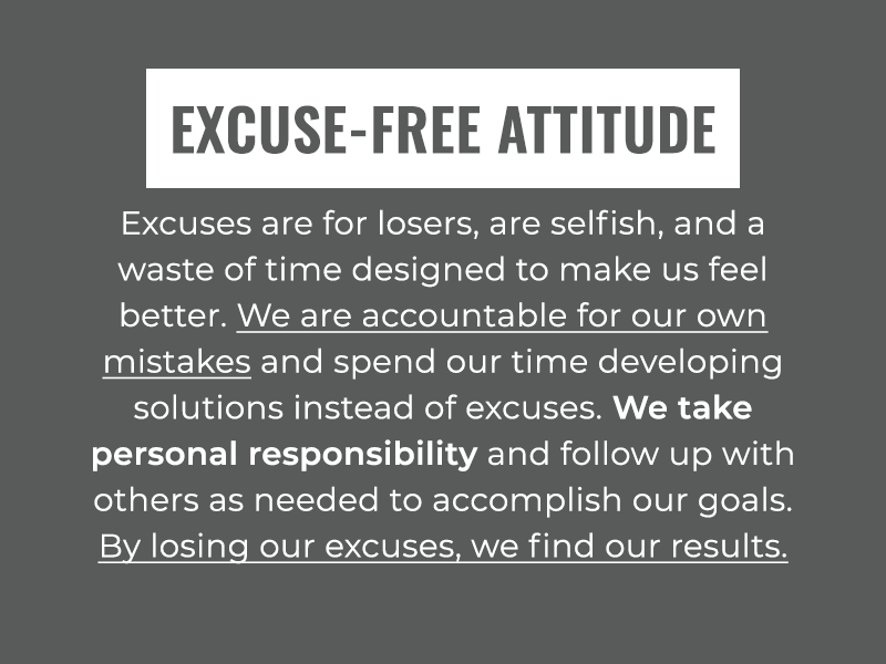 Excuse-Free Attitude: Excuses are for losers, are selfish, and a waste of time designed to make us feel better. We are accountable for our own mistakes and spend our time developing solutions instead of excuses. We take personal responsibility and follow up with others as needed to accomplish our goals. By losing our excuses, we find our results.